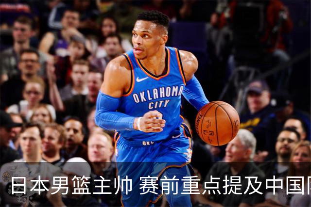 日本男篮主帅 赛前重点提及中国队一人，不是杨瀚森 也不是赵继伟！