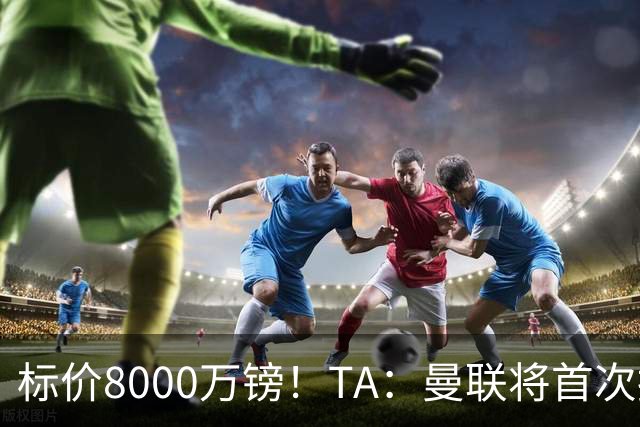 标价8000万镑！TA：曼联将首次报价M费，但不准备满足西汉姆要价