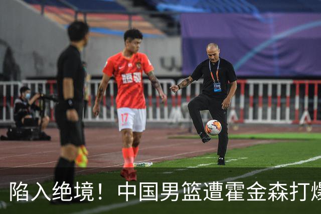 陷入绝境！中国男篮遭霍金森打爆 末轮不胜将无缘世界杯